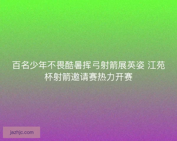 百名少年不畏酷暑挥弓射箭展英姿 江苑杯射箭邀请赛热力开赛