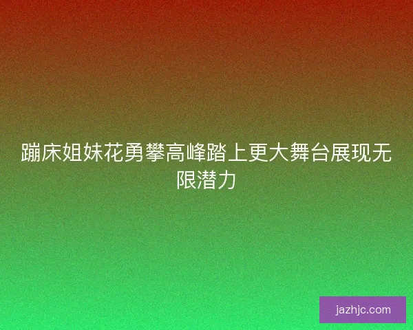 蹦床姐妹花勇攀高峰踏上更大舞台展现无限潜力