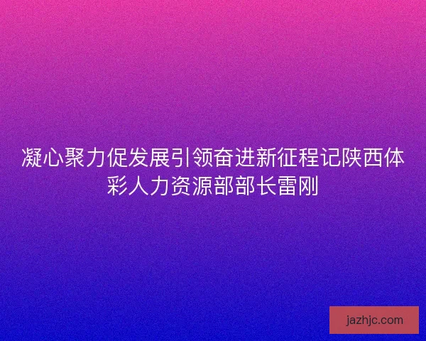 凝心聚力促发展引领奋进新征程记陕西体彩人力资源部部长雷刚