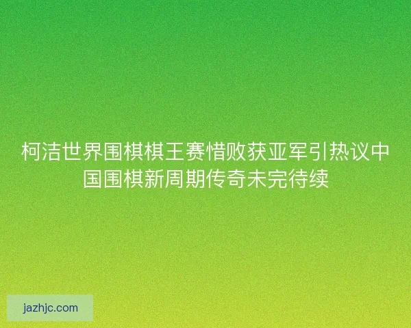 柯洁世界围棋棋王赛惜败获亚军引热议中国围棋新周期传奇未完待续