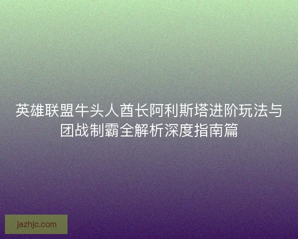 英雄联盟牛头人酋长阿利斯塔进阶玩法与团战制霸全解析深度指南篇