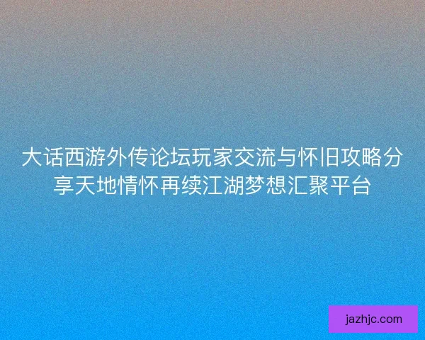 大话西游外传论坛玩家交流与怀旧攻略分享天地情怀再续江湖梦想汇聚平台