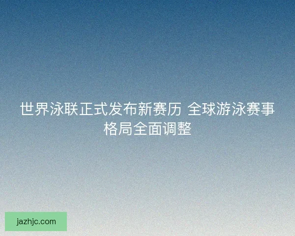 世界泳联正式发布新赛历 全球游泳赛事格局全面调整