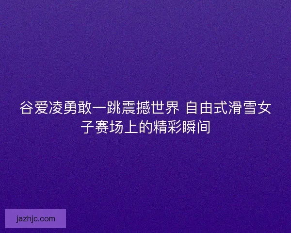 谷爱凌勇敢一跳震撼世界 自由式滑雪女子赛场上的精彩瞬间