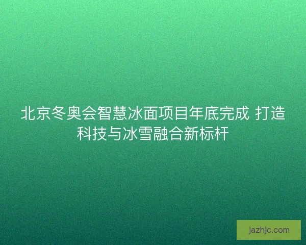北京冬奥会智慧冰面项目年底完成 打造科技与冰雪融合新标杆